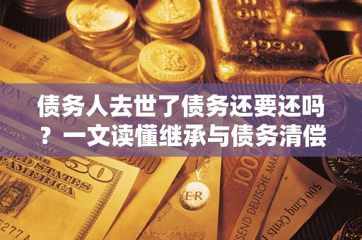 武汉债务人去世了债务还要还吗？一文读懂继承与债务清偿